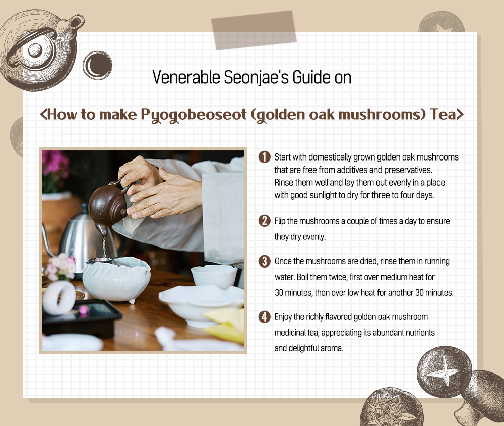Venerable Seonjae's Guide on <How to make Pyogobeoseot (golden oak mushrooms) Tea> 1 Start with domestically grown golden oak mushrooms that are free from additives and preservatives. Rinse them well and lay them out evenly in a place with good sunlight to dry for three to four days. 2 Flip the mushrooms a couple of times a day to ensure they dry evenly. 3 Once the mushrooms are dried, rinse them in running water. Boil them twice, first over medium heat for 30 minutes, then over low heat for another 30 minutes. 4 Enjoy the richly flavored golden oak mushroom medicinal tea, appreciating its abundant nutrients and delightful aroma.