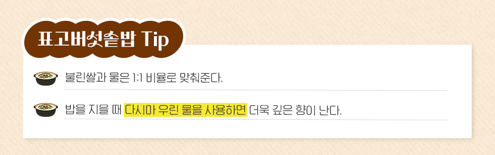 표고버섯솥밥 Tip: 불린쌀과 물은 1:1 비율로 맞춰준다. 밥을 지을 때 다시마 우린 물을 사용하면 더욱 깊은 향이 난다.
