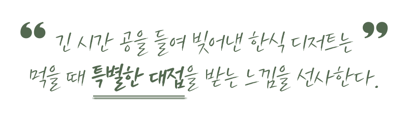 긴 시간 공을 들여 빋어낸 한식 디저트는 먹을 때 특별한 대전을 받는 느낌을 선사한다.