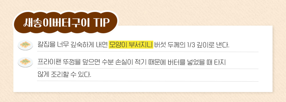 새송이버터구이 Tip: 칼집을 너무 깊숙하게 내면 모양이 부서지니 버섯 두께의 1/3 깊이로 낸다. 프라이팬 뚜껑을 덮으면 수분 손실이 적기 때문에 버터를 넣었을 때 타지 않게 조리할 수 있다.