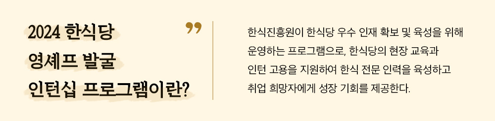 2024 한식당 영셰프 발굴 인턴십 프로그램이란? 한식진흥원이 한식당 우수 인재 확보 및 육성을 위해 운영하는 프로그램으로, 한식당의 현장 교육과 인턴 고용을 지원하여 한식 전문 인력을 육성하고 취업 희망자에게 성장 기회를 제공한다.