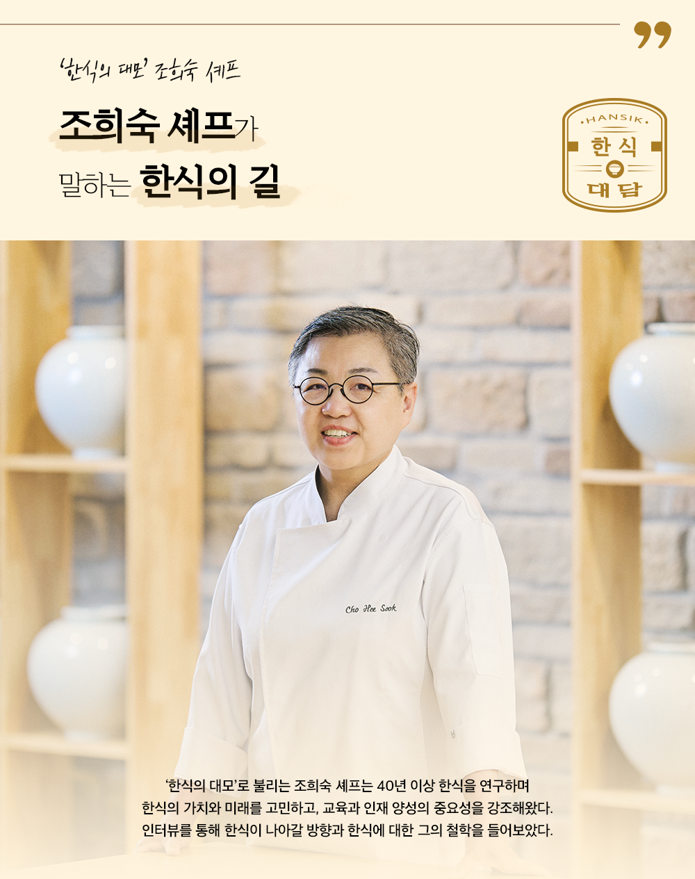 '한시의 대모' 조희숙 셰프 조희숙 셰프가 말하는 한식의 길 '한식의 대모'로 불리는 조희숙 셰프는 40년 이상 한식을 연구하며 한식의 가치와 미래를 고민하고, 교육과 인재 양성의 중요성을 강조해왔다. 인터뷰를 통해 한식이 나아갈 방향과 한식에 대한 그의 철학을 들어보았다.