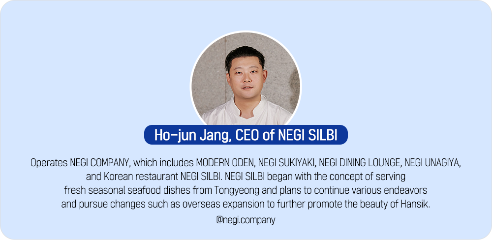 Ho-jun Jang, CEO of NEGI SILBI Operates NEGI COMPANY, which includes MODERN ODEN, NEGI SUKIYAKI, NEGI DINING LOUNGE, NEGI UNAGIYA, and Korean restaurant NEGI SILBI. NEGI SILBI began with the concept of serving fresh seasonal seafood dishes from Tongyeong and plans to continue various endeavors and pursue changes such as overseas expansion to further promote the beauty of Hansik. @negi.company
