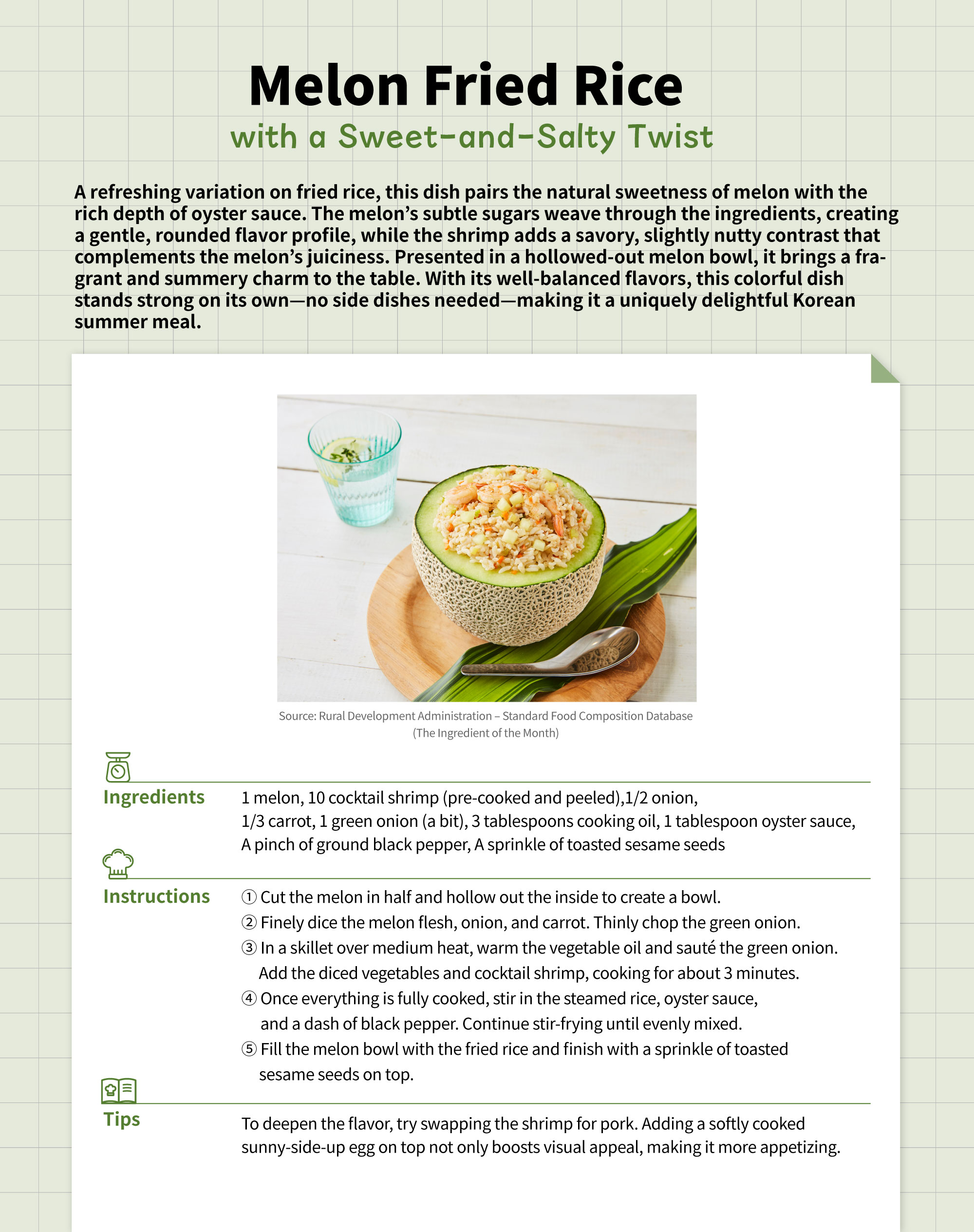 Melon Fried Rice  with a Sweet-and-Salty TwistA refreshing variation on fried rice, this dish pairs the natural sweetness of melon with the rich depth of oyster sauce. The melon’s subtle sugars weave through the ingredients, creating a gentle, rounded flavor profile, while the shrimp adds a savory, slightly nutty contrast that complements the melon’s juiciness. Presented in a hollowed-out melon bowl, it brings a fragrant and summery charm to the table. With its well-balanced flavors, this colorful dish stands strong on its own—no side dishes needed—making it a uniquely delightful Korean summer meal.Ingredients - 1 melon - 10 cocktail shrimp (pre-cooked and peeled) - 1/2 onion - 1/3 carrot - 1 green onion (a bit) - 3 tablespoons cooking oil - 1 tablespoon oyster sauce - A pinch of ground black pepper - A sprinkle of toasted sesame seedsInstructions 1. Cut the melon in half and hollow out the inside to create a bowl. 2. Finely dice the melon flesh, onion, and carrot. Thinly chop the green onion. 3. In a skillet over medium heat, warm the vegetable oil and sauté the green onion.     Add the diced vegetables and cocktail shrimp, cooking for about 3 minutes. 4. Once everything is fully cooked, stir in the steamed rice, oyster sauce, and a dash      of black pepper. Continue stir-frying until evenly mixed. 5. Fill the melon bowl with the fried rice and finish with a sprinkle of toasted sesame     seeds on top.Tips To deepen the flavor, try swapping the shrimp for pork. Adding a softly cooked sunny-side-up egg on top not only boosts visual appeal, making it more appetizing.  