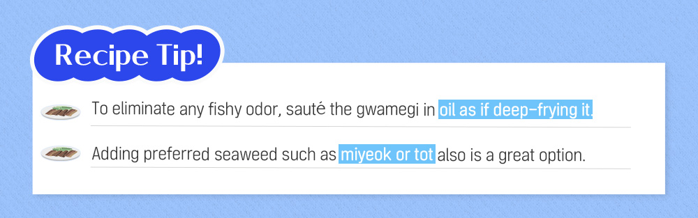 Recipe Tip! To eliminate any fishy odor, sauté the gwamegi in oil as if deep-frying it. Adding preferred seaweed such as miyeok or tot also is a great option.
