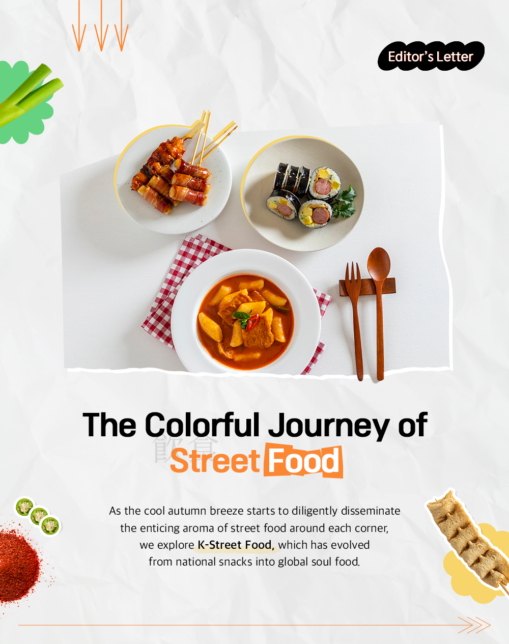 Editor's Letter The Colorful Journey of Street Food As the cool autumn breeze starts to diligently disseminate the enticing aroma of street food around each corner, we explore K-Street Food, which has evolved from national snacks into global soul food.