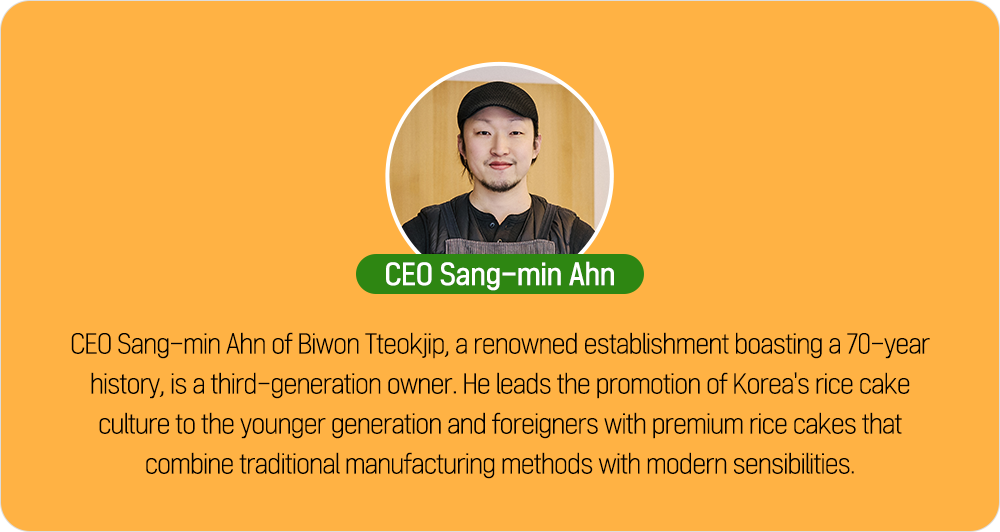 CEO Sang-min Ahn CEO Sang-min Ahn of Biwon Tteokjip, a renowned establishment boasting a 70-year history, is a third-generation owner. He leads the promotion of Korea's rice cake culture to the younger generation and foreigners with premium rice cakes that combine traditional manufacturing methods with modern sensibilities.