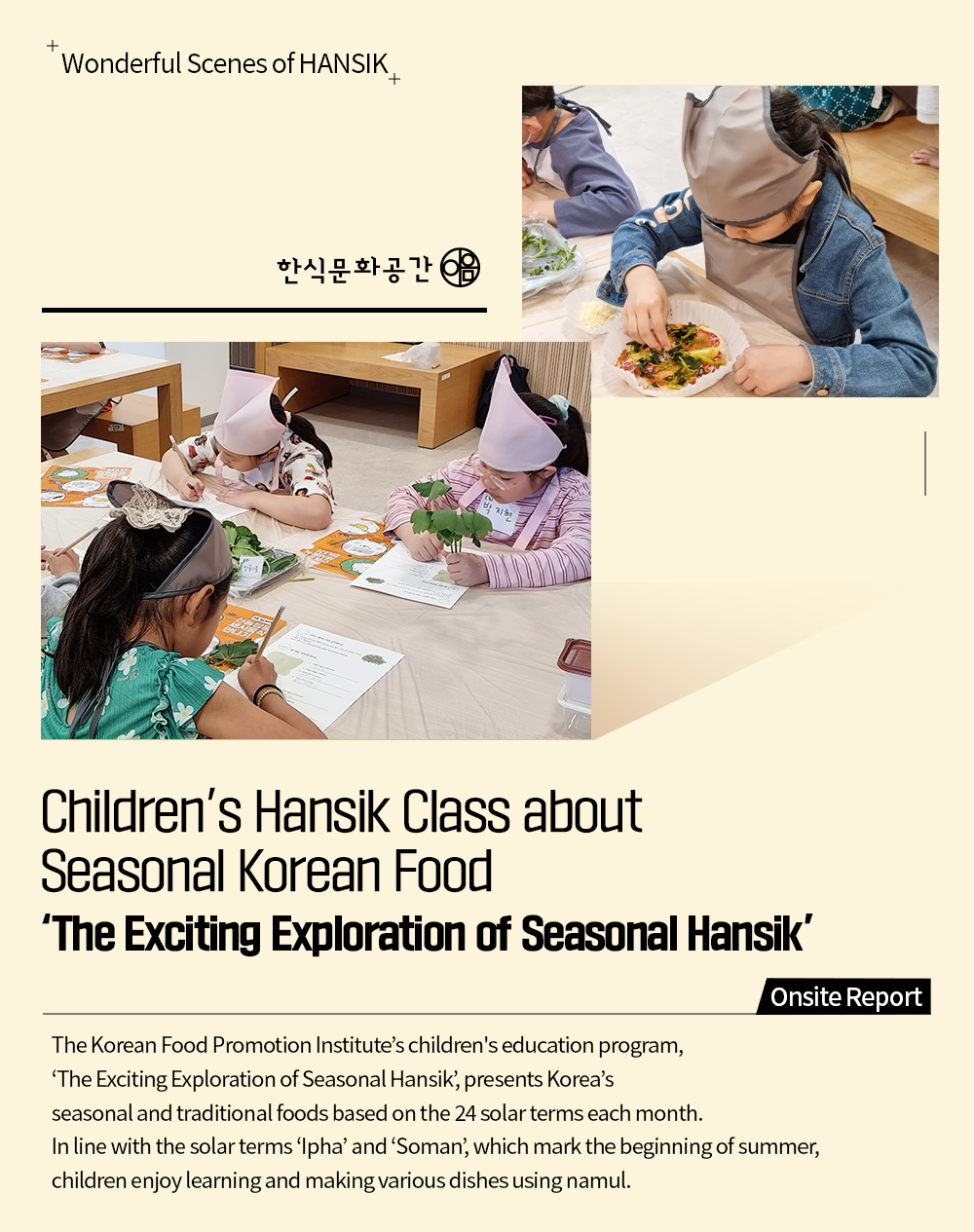 Wonderful Scenes of HANSIK Children's Hansik Class about Seasonal Korean Food 'The Exciting Exploration of Seasonal Hansik' Onsite Report The Korean Food Promotion Institute's children's education program, 'The Exciting Exploration of Seasonal Hansik', presents Korea's seasonal and traditional foods based on the 24 solar terms each month. In line with the solar terms 'Ipha' and 'Soman', which mark the beginning of summer, children enjoy learning and making various dishes using namul.
