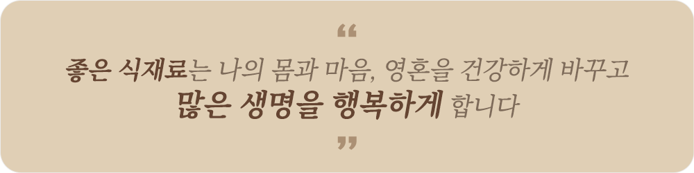 “좋은 식재료는 나의 몸과 마음, 영혼을 건강하게 바꾸고 많은 생명을 행복하게 합니다”