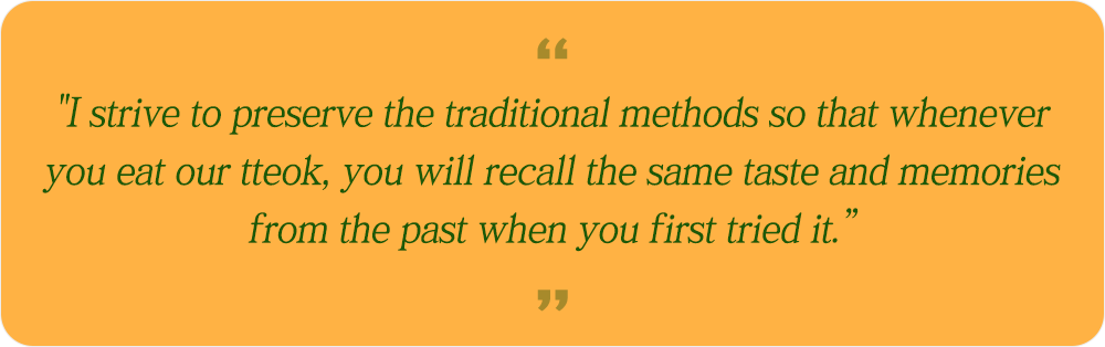 "I strive to preserve the traditional methods so that whenever you eat our tteok, you will recall the same taste and memories from the past when you first tried it.” 