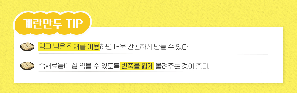 계란만두 TIP 먹고 남은 잡채를 이용하면 더욱 간편하게 만들 수 있다. 속재료들이 잘 익을 수 있도록 반죽을 얇게 올려주는 것이 좋다.