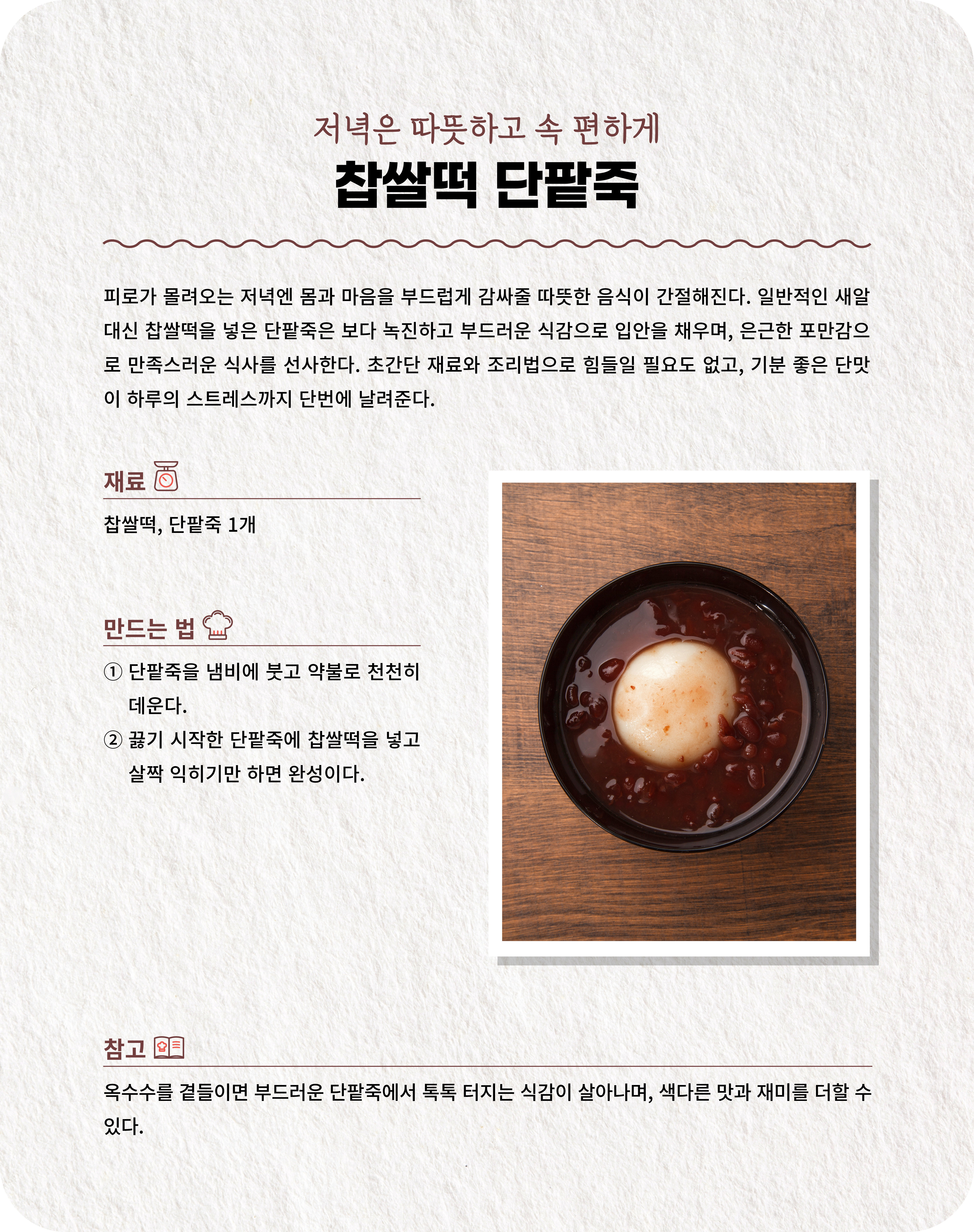 저녁은 따뜻하고 속 편하게 찹쌀떡 단팥죽 피로가 몰려오는 저녁엔 몸과 마음을 부드럽게 감싸줄 따뜻한 음식이 간절해진다. 일반적인 새알 대신 찹쌀떡을 넣은 단팥죽은 보다 녹진하고 부드러운 식감으로 입안을 채우며, 은근한 포만감으로 만족스러운 식사를 선사한다. 초간단 재료와 조리법으로 힘들일 필요도 없고, 기분 좋은 단맛이 하루의 스트레스까지 단번에 날려준다. 재료 찹쌀떡, 단팥죽 1개  만드는 법 ① 단팥죽을 냄비에 붓고 약불로 천천히 데운다. ② 끓기 시작한 단팥죽에 찹쌀떡을 넣고 살짝 익히기만 하면 완성이다.  참고 옥수수를 곁들이면 부드러운 단팥죽에서 톡톡 터지는 식감이 살아나며, 색다른 맛과 재미를 더할 수 있다.