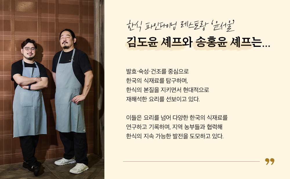 한식 파인다이닝 레스토랑 '윤서울' 김도윤 셰프와 송홍윤 셰프는... 발효,숙성,건조를 중심으로 한국의 식재료를 탐구하며, 한식의 본질을 지키면서 현대적으로 재해석한 요리를 선보이고 있다. 이들은 요리를 넘어 다양한 한국의 식재료를 연구하고 기록하며, 지역 농부들과 협력해 한식의 지속 가능한 발전을 도모하고 있다.