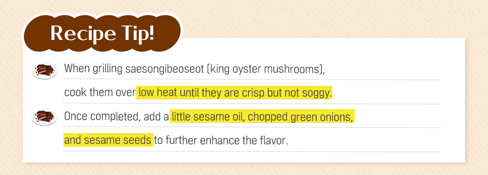 Recipe Tip! When grilling saesongibeoseot (king oyster mushrooms), cook them over low heat until they are crisp but not soggy. Once completed, add a little sesame oil, chopped green onions, and sesame seeds to further enhance the flavor.