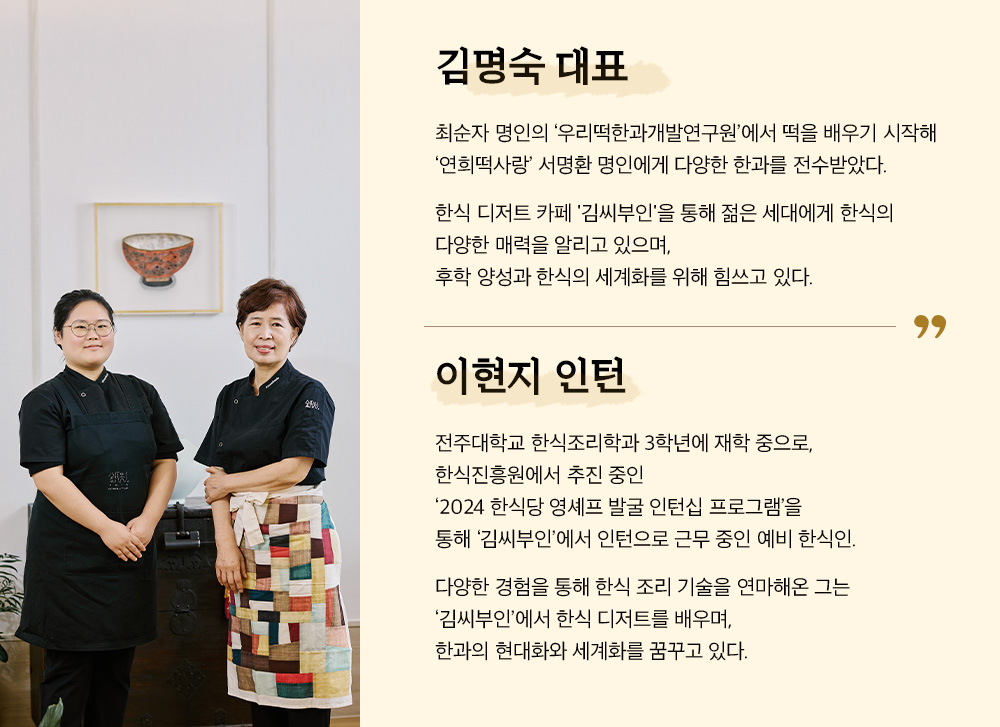 김명숙 대표 최순자 명인의 '우리떡한과개발연구원'에서 떡을 배우기 시작해 '연희떡사랑' 서명환 명인에게 다양한 한과를 전수 받았다. 한식 디저트 카페 '김씨부인'을 통해 젊은 세대에게 한식의 다양한 매력을 알리고 잇으며, 후학 양성과 한식의 세계화를 위해 힘쓰고 있다. 이현지 인턴 전주대학교 한식조리학과 3학년에 재학 중으로 한식진흥원에서 추진중인 '2024 한식당 영셰프 발굴 인턴십 프로그램'을 통애 '김씨부인'에서 인턴으로 근무중인 예비 한식인. 다양한 경험을 통해 한식 조리 기술을 연마해온 그는 '김씨부인'에서 한식 디저트를 배우며, 한과의 현대화와 세계화를 꿈꾸고 있다.