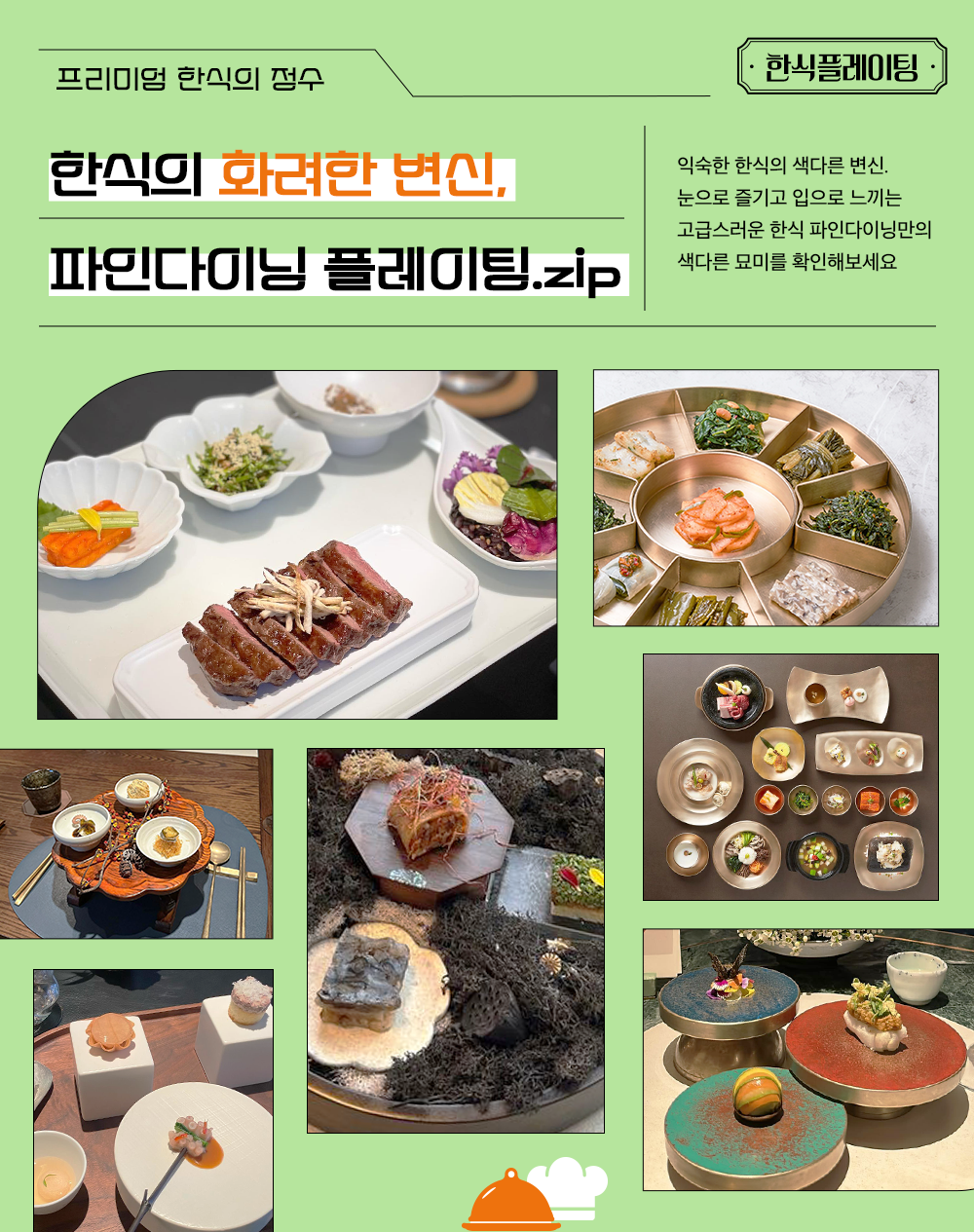 프리미엄 한식의 정수 한식의 화려한 변신, 파인다이닐 플레이팅.zip 익숙한 한식의 색다른 변신. 눈으로 즐기고 입으로 느끼는 고급스러운 한식의 파인다이닝만의 색다른 묘미를 확인해보세요.