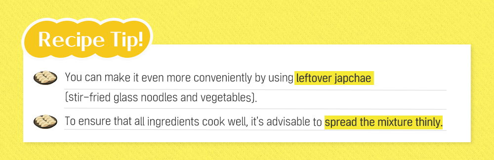 Recipe Tip! You can make it even more conveniently by using leftover japchae (stir-fried glass noodles and vegetables). To ensure that all ingredients cook well, it's advisable to spread the mixture thinly.