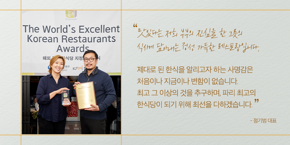 "맛있다는 저희 부부의 진심을 한 그릇의 식사에 담아내는 정성 가득한 레스토랑입니다. 제대로 된 한식을 알리고자 하는 사명감은 처음이나 지금이나 변함이 없습니다. 최소 그 이상의 것을 추구하며, 파리 최고의 한식당이 되기 위해 최선을 다하겠습니다." -정기범 대표