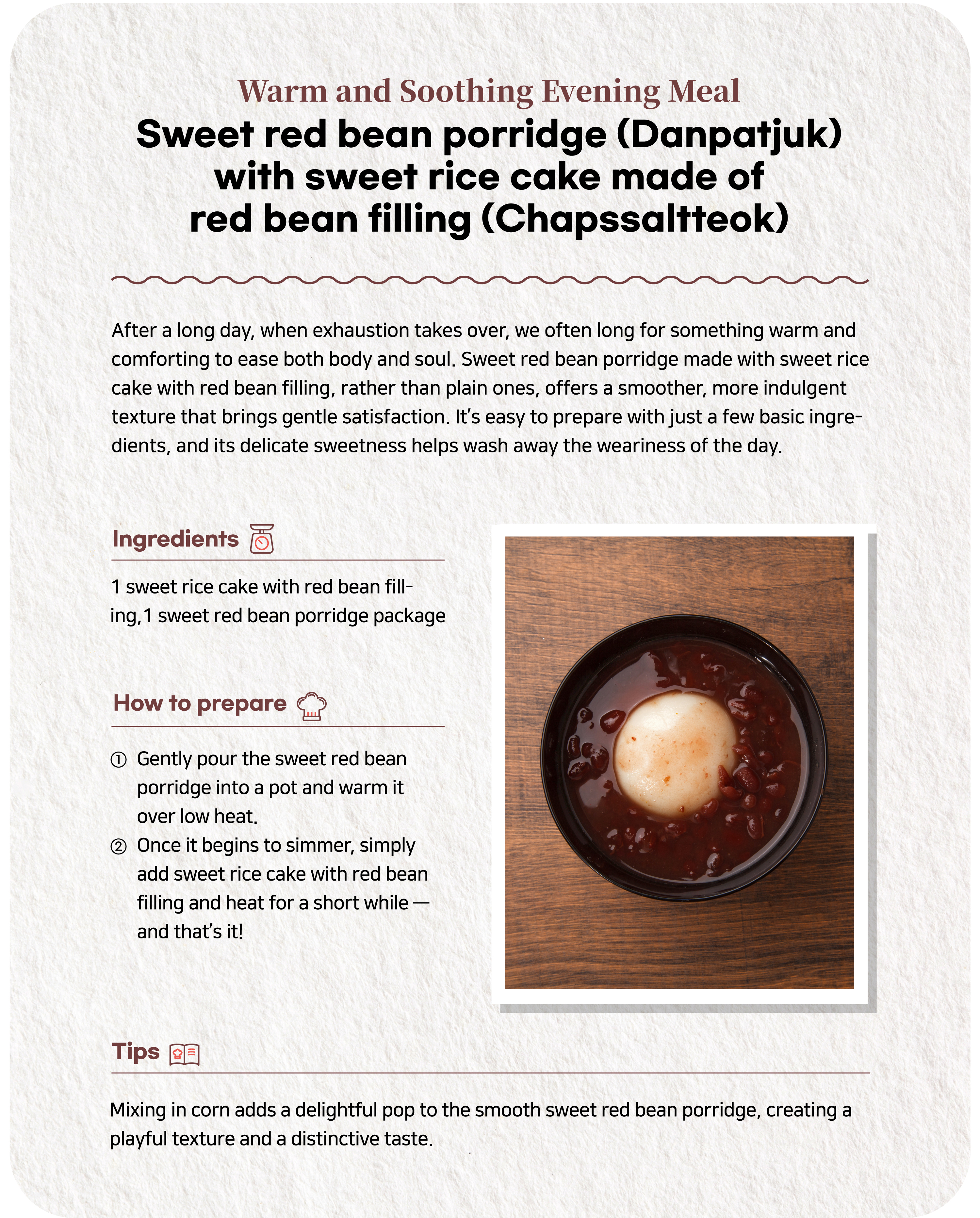 Warm and Comforting Dinner Sweet red bean porridge (Danpatjuk) with sweet rice cake with red bean filling (Chapssaltteok) In the evenings when fatigue sets in, we desperately crave warm food that will gently soothe our body and mind. Sweet red bean porridge made with sweet rice cake with red bean filling instead of regular eggs has a richer, softer texture, providing a satisfying meal with a subtle fullness. Using simple convenience store ingredients makes preparation effortless, and the pleasant sweetness helps melt away the day's stress.Ingredients 1 sweet rice cake with red bean filling, 1 sweet red bean porridge packageRecipe ① Pour the sweet red bean porridge into a pot and heat slowly over low heat. ② When the red bean porridge starts to boil, just add sweet rice cake with red bean filling and cook briefly - and now you are done.Note Adding corn adds a popping texture to the soft red bean porridge, adding a unique flavor and fun.