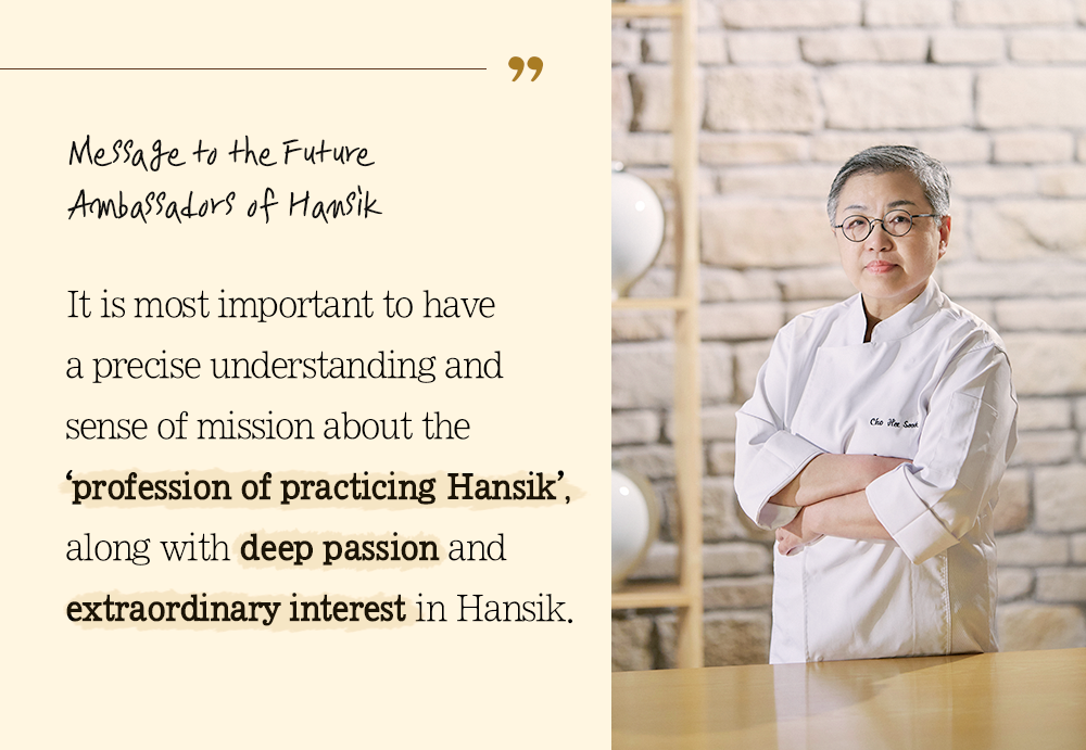 Message to the Future Ambassadors of Hansik It is most important to have a precise understanding and sense of mission about the 'profession of practicing Hansik', along with deep passion and extraordinary interest in Hansik