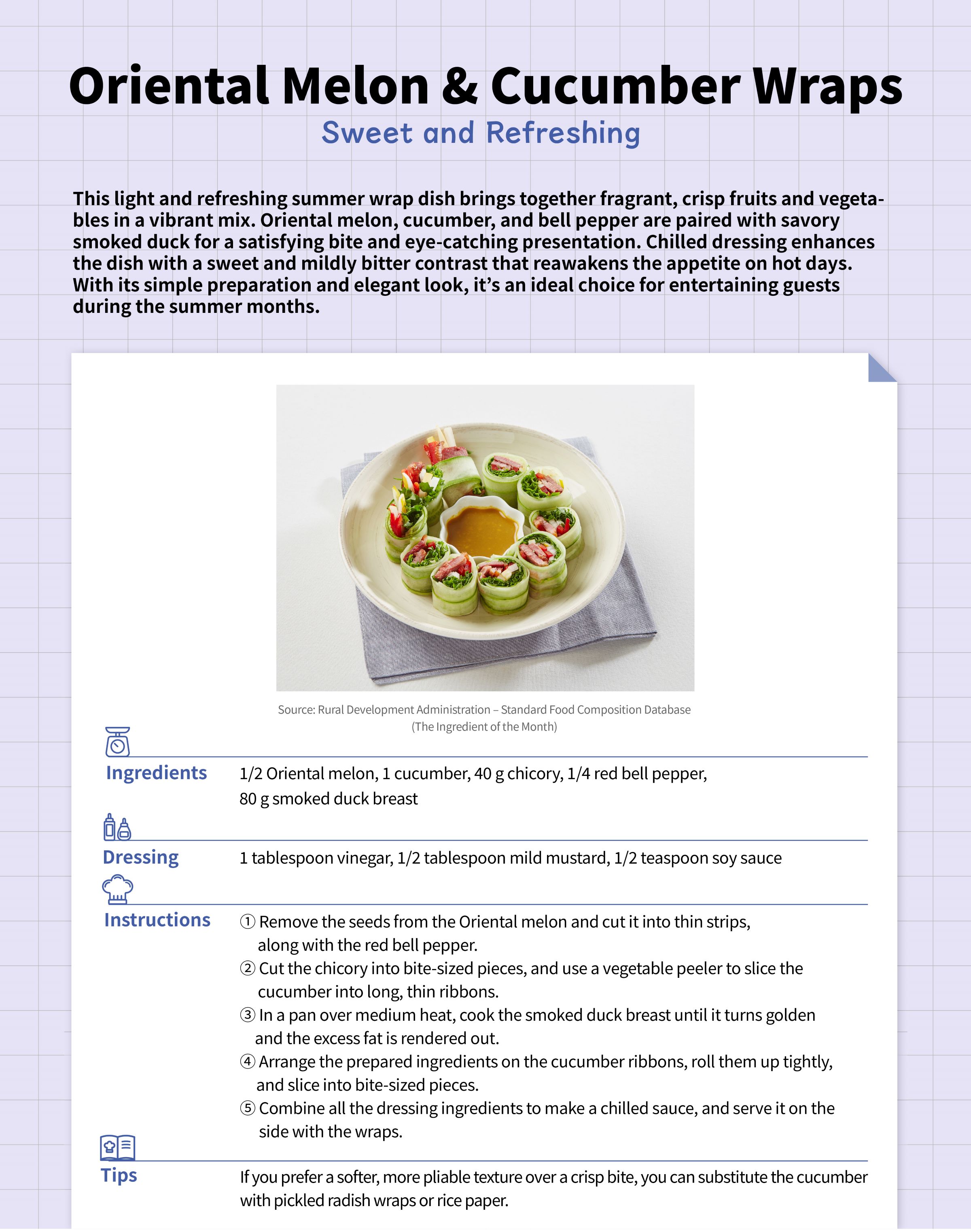 Sweet and Refreshing Oriental Melon & Cucumber Wrapshis light and refreshing summer wrap dish brings together fragrant, crisp fruits and vegetables in a vibrant mix. Oriental melon, cucumber, and bell pepper are paired with savory smoked duck for a satisfying bite and eye-catching presentation. Chilled dressing enhances the dish with a sweet and mildly bitter contrast that reawakens the appetite on hot days. With its simple preparation and elegant look, it’s an ideal choice for entertaining guests during the summer months.Ingredients - 1/2 Oriental melon  - 1 cucumber - 40 g chicory - 1/4 red bell pepper - 80 g smoked duck breastDressing - 1 tablespoon vinegar - 1/2 tablespoon mild mustard - 1/2 teaspoon soy sauceInstructions 1. Remove the seeds from the Oriental melon and cut it into thin strips, along with the red bell pepper. 2. Cut the chicory into bite-sized pieces, and use a vegetable peeler to slice the cucumber into long, thin ribbons. 3. In a pan over medium heat, cook the smoked duck breast until it turns golden and the excess fat is rendered out. 4. Arrange the prepared ingredients on the cucumber ribbons, roll them up tightly, and slice into bite-sized pieces. 5. Combine all the dressing ingredients to make a chilled sauce, and serve it on the side with the wraps.Tips If you prefer a softer, more pliable texture over a crisp bite, you can substitute the cucumber with pickled radish wraps or rice paper.
