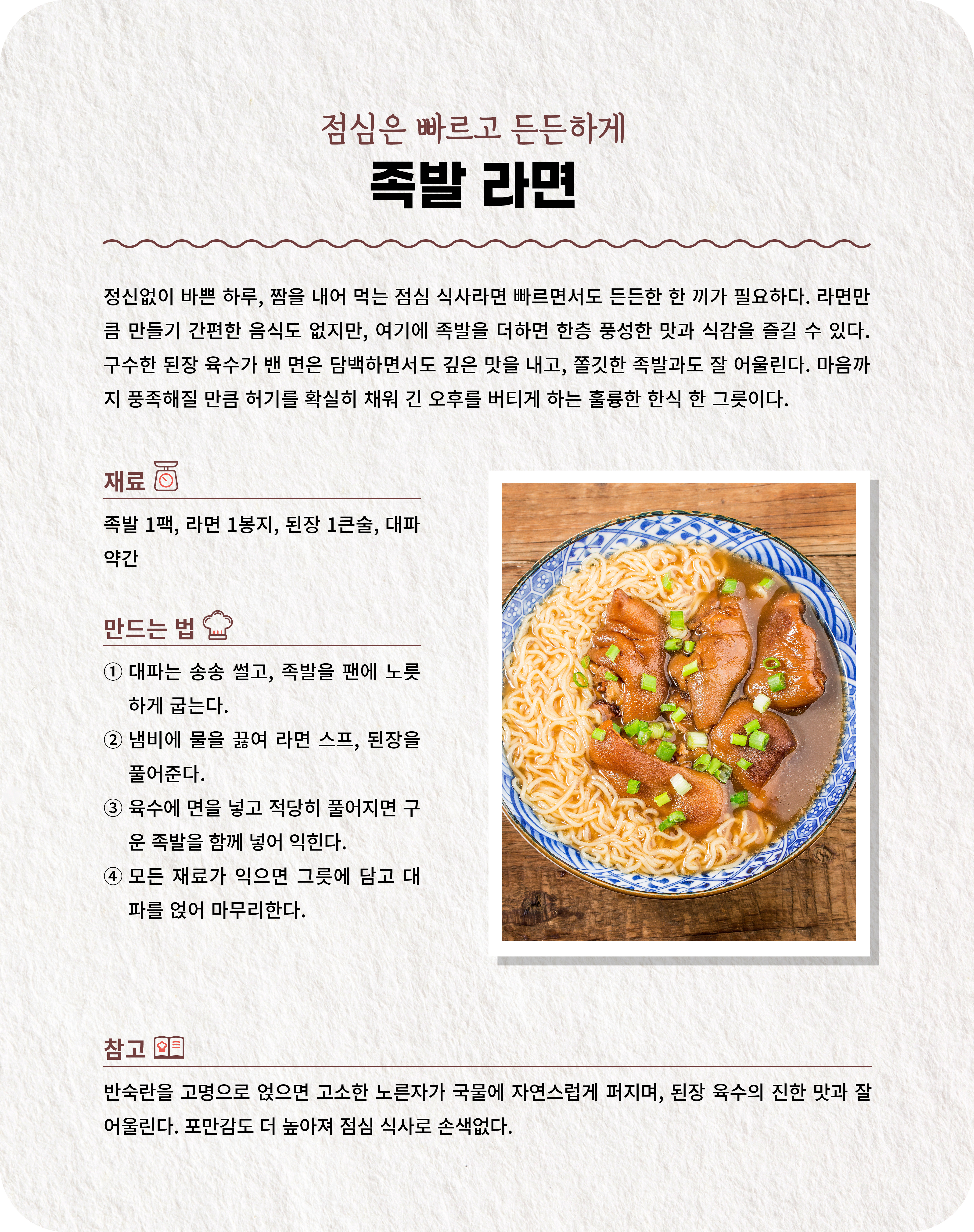 점심은 빠르고 든든하게 족발 라면 정신없이 바쁜 하루, 짬을 내어 먹는 점심 식사라면 빠르면서도 든든한 한 끼가 필요하다. 라면만큼 만들기 간편한 음식도 없지만, 여기에 족발을 더하면 한층 풍성한 맛과 식감을 즐길 수 있다. 구수한 된장 육수가 밴 면은 담백하면서도 깊은 맛을 내고, 쫄깃한 족발과도 잘 어울린다. 마음까지 풍족해질 만큼 허기를 확실히 채워 긴 오후를 버티게 하는 훌륭한 한식 한 그릇이다. 재료 족발 1팩, 라면 1봉지, 된장 1큰술, 대파 약간  만드는 법 ① 대파는 송송 썰고, 족발을 팬에 노릇하게 굽는다. ② 냄비에 물을 끓여 라면 스프, 된장을 풀어준다. ③ 육수에 면을 넣고 적당히 풀어지면 구운 족발을 함께 넣어 익힌다. ④ 모든 재료가 익으면 그릇에 담고 대파를 얹어 마무리한다.  참고 반숙란을 고명으로 얹으면 고소한 노른자가 국물에 자연스럽게 퍼지며, 된장 육수의 진한 맛과 잘 어울린다. 포만감도 더 높아져 점심 식사로 손색없다.