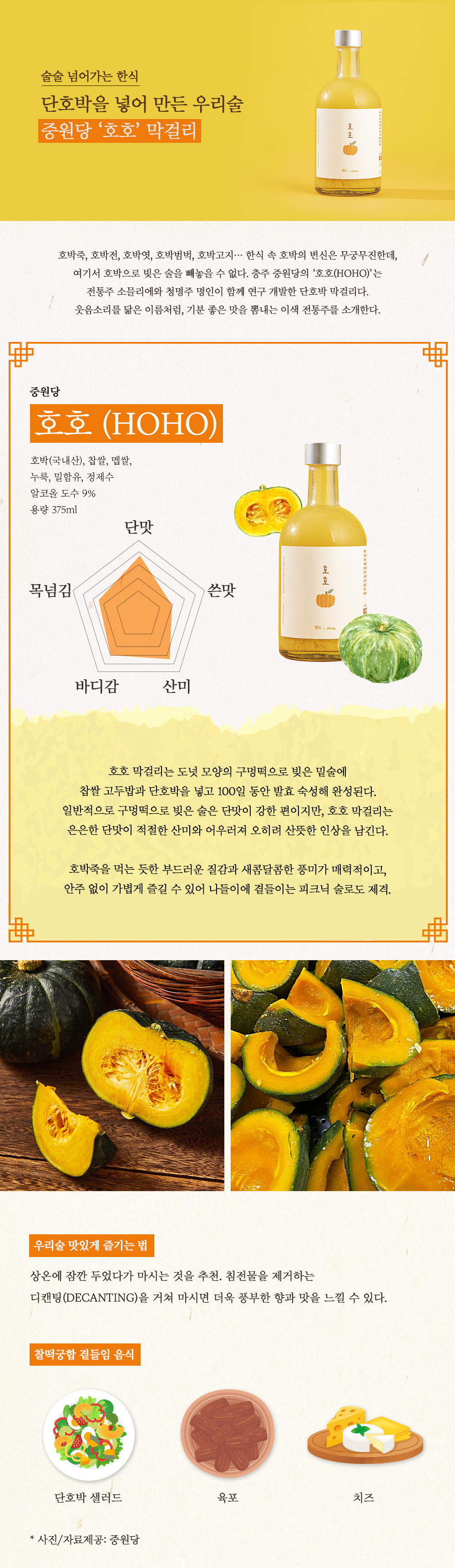 술술 넘어가는 한식 단호박을 넣어 만든 우리술 중원당 '호호' 막걸리 호박죽, 호박전, 호박엿, 호박범벅, 호박고지... 한식 속 호박의 변신은 무궁무진한데, 여기서 호박으로 빚은 술을 빼놓을 수 없다. 충주 중원당의 '호호(HOHO)'는 전통주 소믈리에와 청명주 명인이 함께 연구 개발한 단호박 막걸리다. 웃음소리를 닮은 이름처럼, 기분 좋은 맛을 뽐내는 이색 전통주를 소개한다. 중원단 호호 (HOHO) 호박(국내산), 찹쌀, 멥쌀, 누룩, 밀함유, 정제수, 알코올 도수 9%, 용량 375ml 단맛 쓴맛 산미 바디감 목넘김 호호 막걸리는 도넛 모양의 구멍떡으로 빚은 밑술에 찹쌀 고두밥과 단호박을 넣고 100일 동안 발효 숙성해 완성된다. 일반적으로 구멍떡으로 빚은 술은 단맛이 강한 편이지만, 호호 막걸리는 은은한 단맛이 적절한 산미와 어우러져 오히려 산뜻한 인상을 남긴다. 호박죽을 먹는 듯한 부드러운 질감과 새콤달콤한 풍미가 매력적이고, 안주없이 가볍에 즐길 수 있어 나들이에 곁들이는 피크닉 술로도 제격. 우리술 맛있게 즐기는 법 상온에 잠깐 두었다가 마시는 것을 추천. 침전물을 제거하는 디캔팅(DECANTING)을 거쳐 마시면 더욱 풍부한 향과 맛을 느낄 수 있다. 찰떡궁합 곁들임 음식 단호박 샐러드, 육포, 치즈. * 사진/자료제공: 중원당