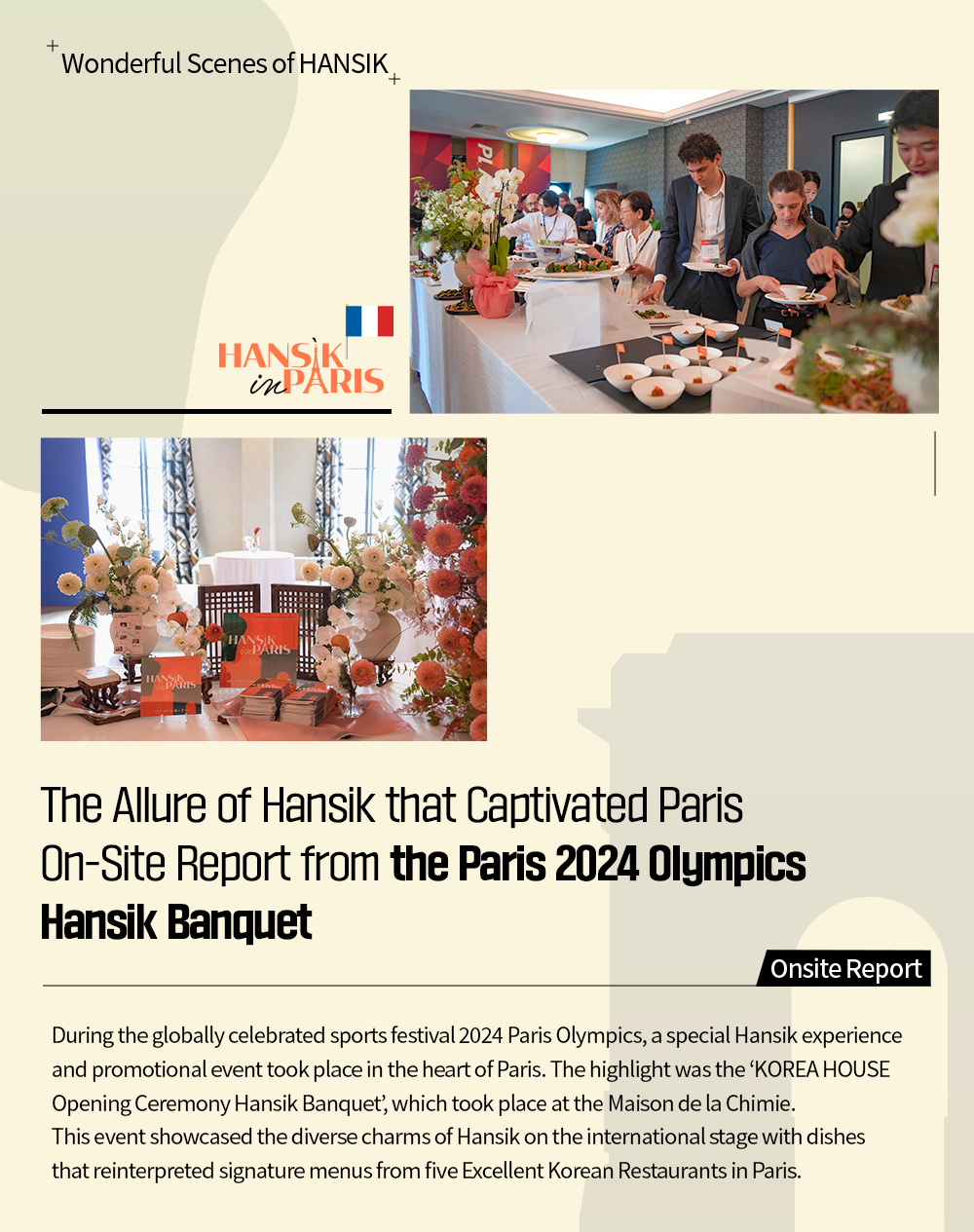 Wonderful Scene of HANSIK The Allure of Hansik that Captivated Paris On-Site Report from the Paris 2024 Olympics Hansik Banquet Onsite Report During the globally celebrated sports festival 2024 Paris Olympics, a special Hansik experience and promotional event took place in the heart of Paris. The highlight was the 'KOREA HOUSE Opening Ceremony Hansik Banquet, which took place at the Maison de la Chimie. This event showcased the diverse charms of Hansik on the international stage with dishes that reinterpreted signature menus from five Excellent Korean Restaurants in Paris.