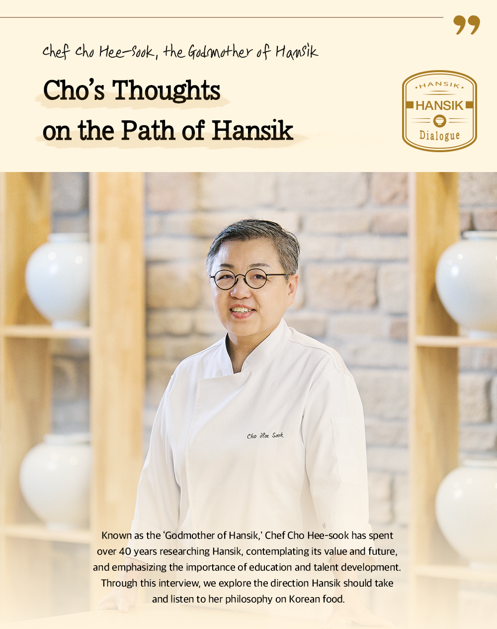 chef cho Hee-Sook, the Godmother of Hansik Cho's Thoughts on the Path of Hansik Known as the 'Godmother of Hansik,' Chef Cho Hee-sook has spent over 40 years researching Hansik, contemplating its value and future, and emphasizing the importance of education and talent development. Through this interview, we explore the direction Hansik should take and listen to her philosophy on Korean food.