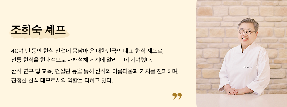 조희숙 셰프, 40녀 년 동안 한식 산업에 몸담아 온 대한민국의 대표 한식 셰프로, 전통 한식을 현대적으로 재해석해 세계에 알리는 데 기여했다. 한식 연구 및 교육, 컨설팅 등을 통해 한식의 아름다움과 가치를 전파하며, 진정한 한식 대로모서의 역할을 다하고 있다.