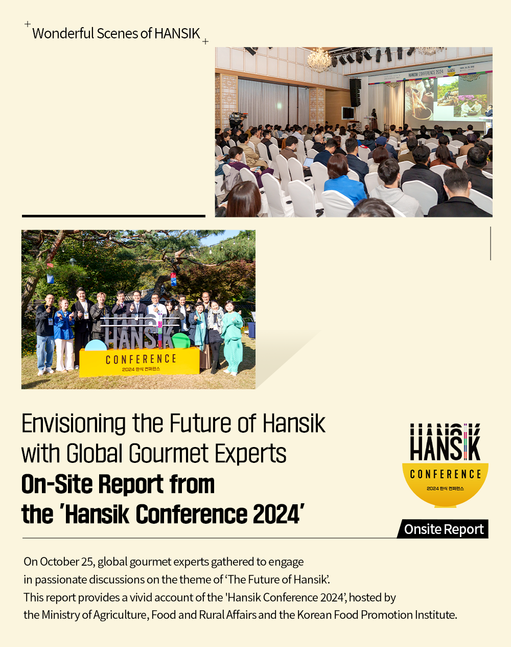 Wonderful Senes of Hansik Envisioning the Future of Hansik With Global Gourmet Experts On-Site Report from the 'Hansik Conference 2024' On October 25, global gourmet experts gathered to engage in passionate discussions on the theme of 'The Future of Hansik This report provides a vivid account of the 'Hansik Conference 2024', hosted by the Ministry of Agriculture, Food and Rural Affairs and the Korean Food Promotion Institute.