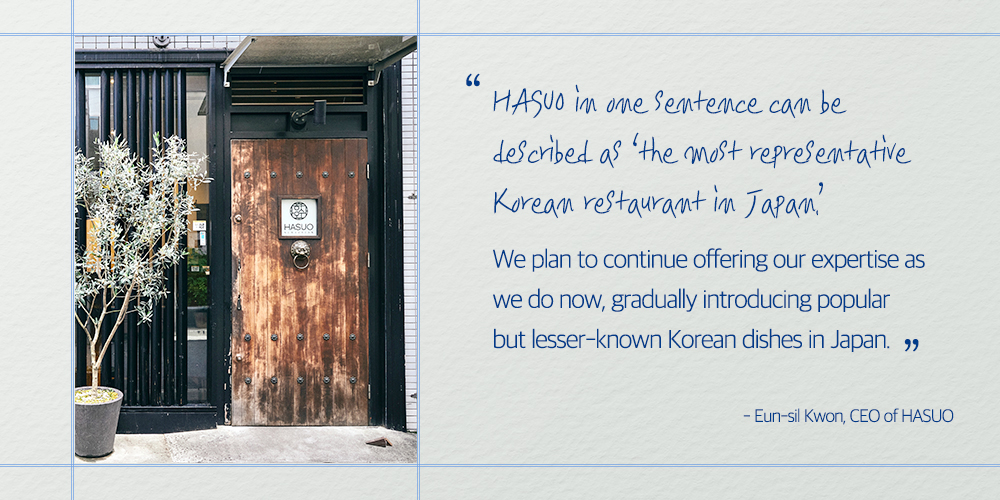 "HASUO in one Sentence can be described as the most representative Korean restaurant in Japan" We plan to continue offering our expertise as we do now, gradually introducing popular but lesser-known Korean dishes in Japan. ", - Eun-sil Kwon, CEO of HASUO