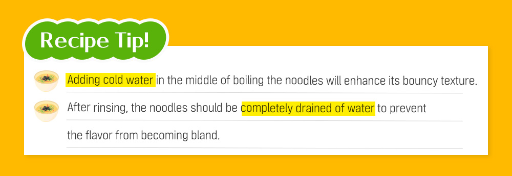 Recipe Tip! Adding cold water in the middle of boiling the noodles will enhance its bouncy texture. After rinsing, the noodles should be completely drained of water to prevent the flavor from becoming bland.