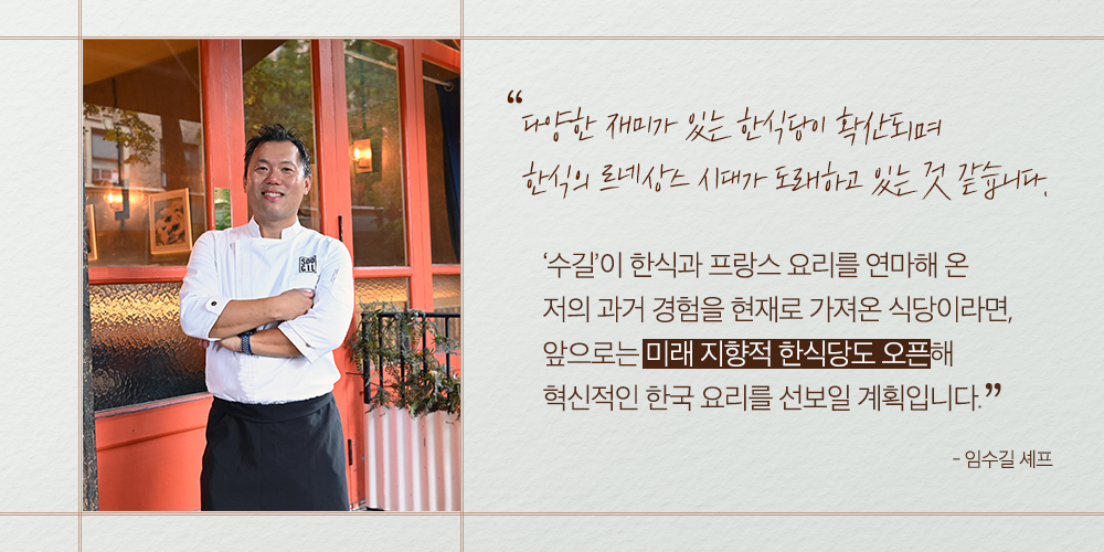 “다양한 재미가 있는 한식당이 확산되며 한식의 르네상스 시대가 도래하고 있는 것 같습니다. ‘수길’이 한식과 프랑스 요리를 연마해 온 저의 과거 경험을 현재로 가져온 식당이라면, 앞으로는 미래 지향적 한식당도 오픈해 혁신적인 한국 요리를 선보일 계획입니다.” -임수길 셰프