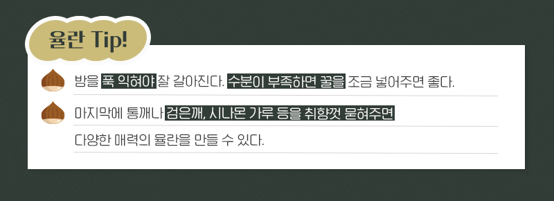 율란 TIp! 밤을 푹 익혀야 잘 갈아진다. 수분이 부족하면 꿀을 조금 넣어주면 좋다. 마지막에 통깨나 검은 깨, 시나몬 가루 등을 취향껏 묻혀주면 다양한 매력의 율란을 만들 수 있다.