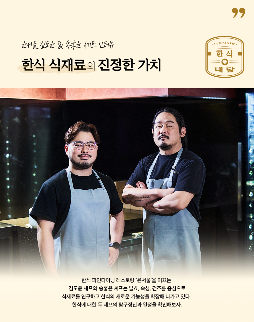 윤서울 김도윤&송홍윤 셰프 인터뷰 한식 식재료의 진정한 가치 한식 파인다이닝 레스토랑 '윤서울'을 이끄는 김도윤 셰프와 송홍윤 셰프는 발효, 숙성, 건조를 중심으로 식재료를 연구하고 한식의 새로운 가능성을 확장해 나가고 있다. 한식에 대한 두 셰프의 탐구정신과 열정을 확인해보자