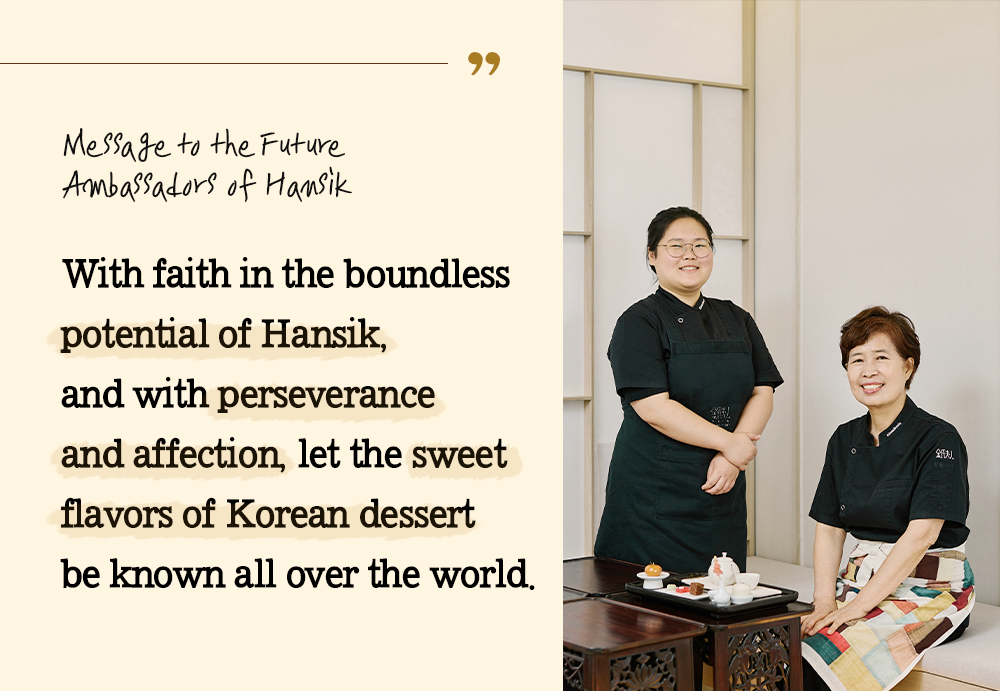 Message to the Future Ambassadors of Hansik With faith in the boundless potential of Hansik, and with perseverance and affection, let the sweet flavors of Korean dessert be known all over the world.