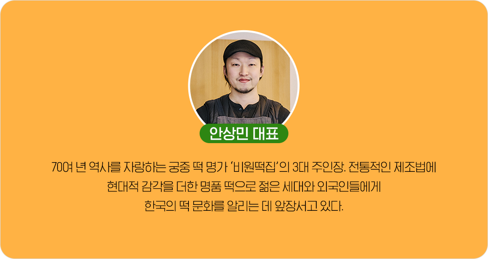 안상민 대표 70여 년 역사를 자랑하는 궁중 떡 명가 '비원떡집'의 3대 주인장. 전통적인 제조법에 현대적 감각을 더한 명품 떡으로 젋은 세대와 외국인들에게 한국의 떡 문화를 알리는 데 앞장서고 있다.