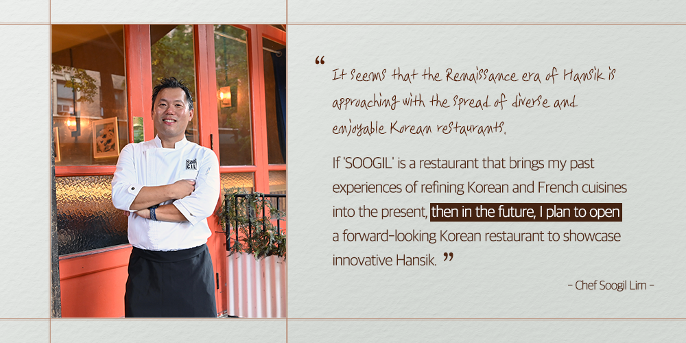 "It seems that the Renaissance era of Hansik is approaching with the spread of diverse and enjoyable Korean restaurants. If 'SOOGIL' is a restaurant that brings my past experiences of refining Korean and French cuisines into the present, then in the future, I plan to open a forward-looking Korean restaurant to showcase innovative Hansik. " - Chef Soogil Lim-