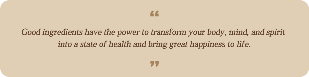 Good ingredients have the power to transform your body, mind, and spirit into a state of health and bring great happiness to life.