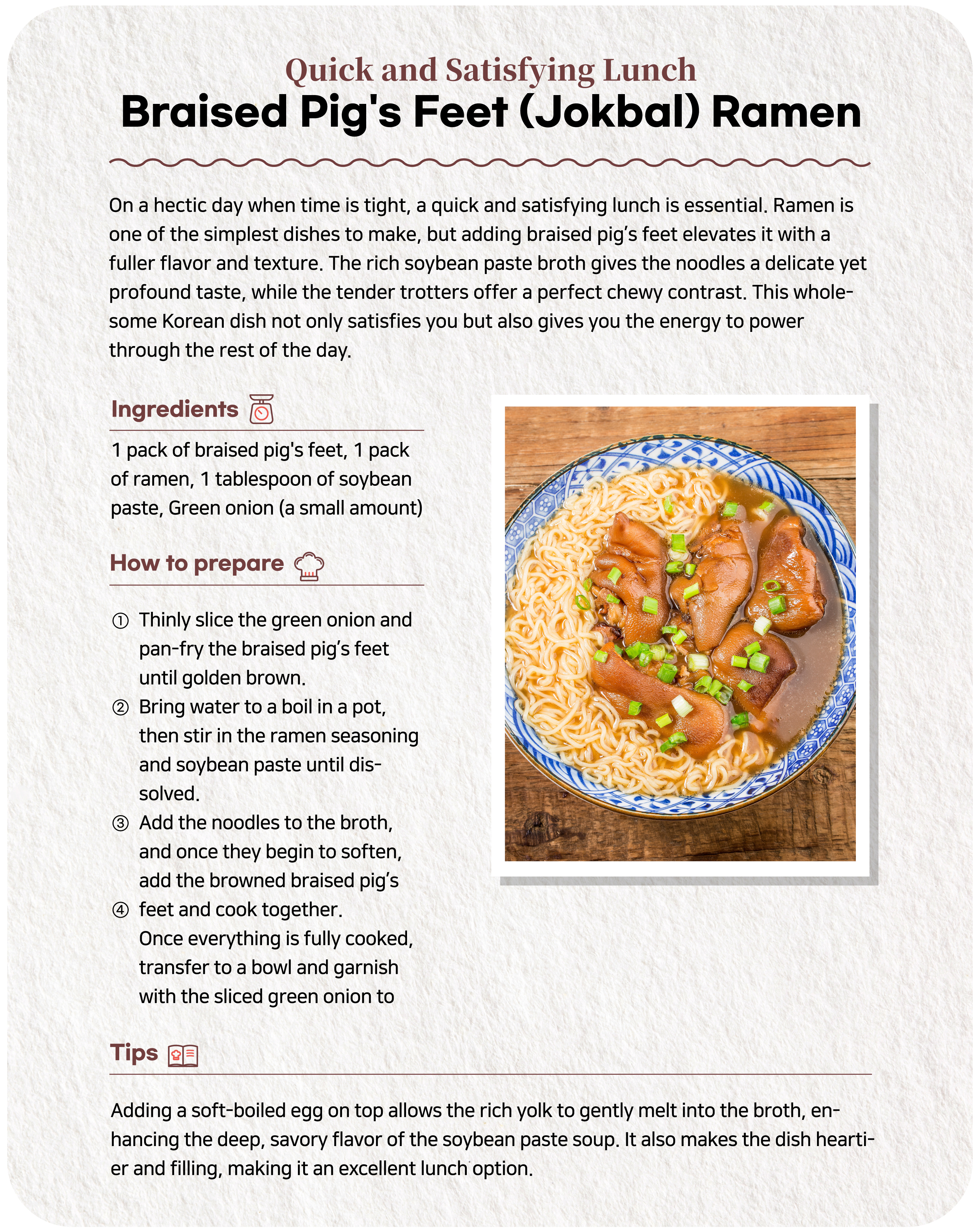 Quick and Filling Lunch Braised Pig's Feet (Jokbal) Ramen noodles Need a quick yet satisfying lunch during a hectic day? While ramen is incredibly easy, adding braised pig's feet (jokbal) elevates it with richer flavor and texture. The noodles, infused with a savory soybean paste (doenjang) broth, offer a delicate yet deep flavor that perfectly complements the chewy braised pig’s feet. This hearty bowl will satisfy your hunger, leaving you content and energized for the afternoon ahead.Ingredients 1 pack of braised pig's feet, 1 pack of ramen, 1 tablespoon of soybean paste, a bit of green onion① Thinly slice the green onion and fry the braised pig’s feet in a pan until it turns golden brown. ② Boil water in a pot and dissolve the ramen soup and soybean paste into it. ③ Add the noodles to the broth and when they are slightly loosened, add the grilled braised pig's feet and cook together. ④ When all the ingredients are cooked, place them in a bowl and top with green onions to finish.Note Adding a soft-boiled egg enhances the dish. The creamy yolk mixes into the savory soybean paste broth, enriching the flavor. It also makes the meal even more filling – perfect for lunch