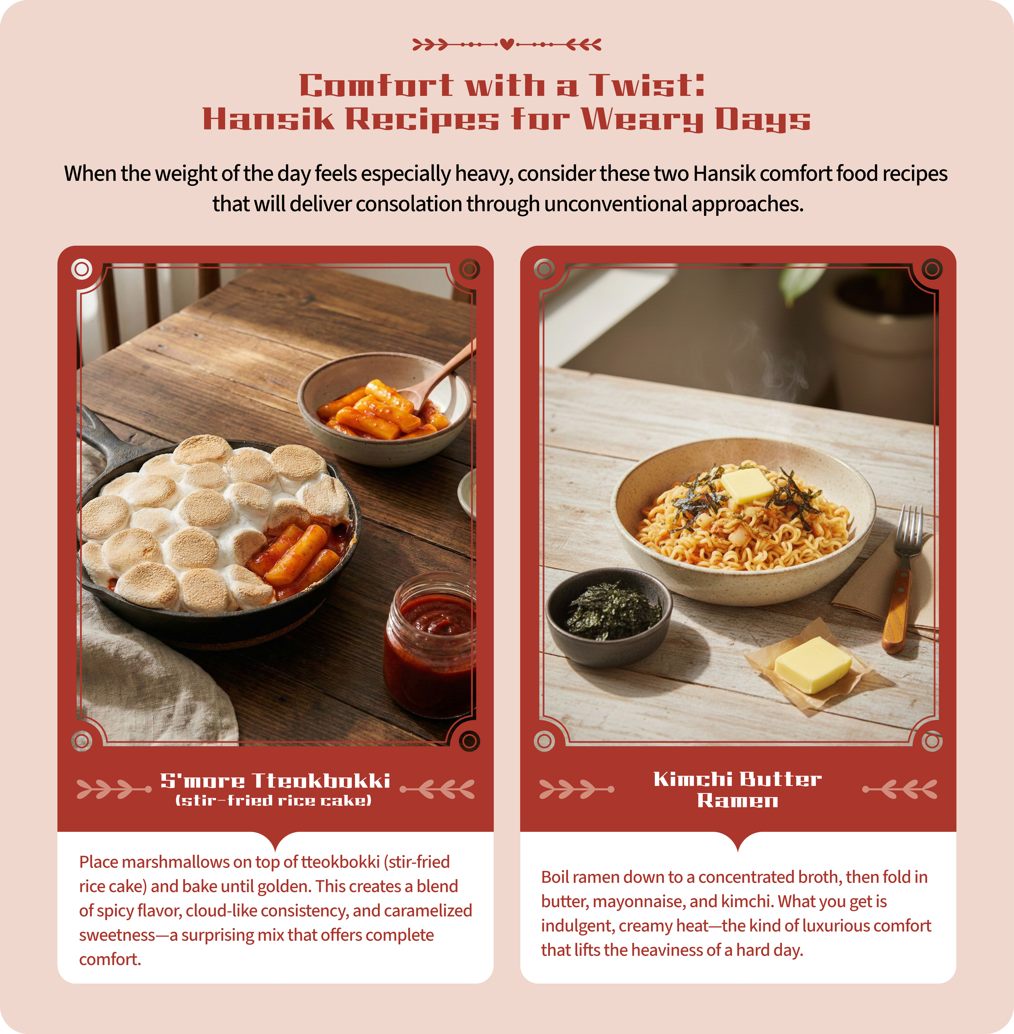 Comfort with a Twist:  Hansik Recipes① S’more Tteokbokki (stir-fried rice cake)  Place marshmallows on top of tteokbokki (stir-fried rice cake) and bake until golden. This creates a blend of spicy flavor, cloud-like consistency, and caramelized sweetness—a surprising mix that offers complete comfort.,for Weary Days② Kimchi Butter Ramen Boil ramen down to a concentrated broth, then fold in butter, mayonnaise, and kimchi. What you get is indulgent, creamy heat—the kind of luxurious comfort that lifts the heaviness of a hard day