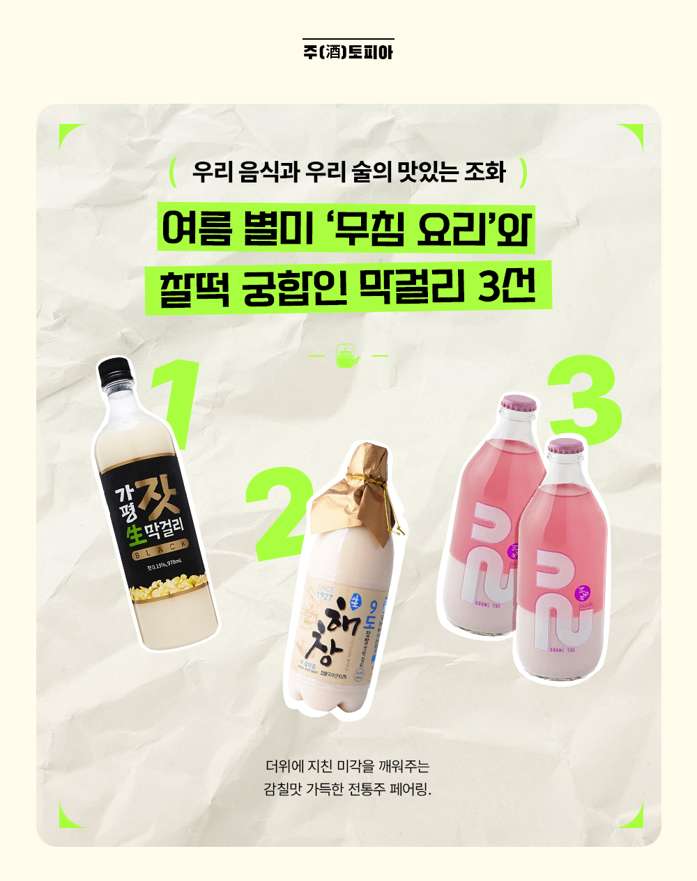 주(酒)토피아 우리 음식과 우리 술의 맛있는 조화 여름 별미 '무침 요리'와 찰떡 궁합인 막걸리 3선 더위에 지친 미각을 깨워주는 감칠맛 가득한 전통주 페어링.