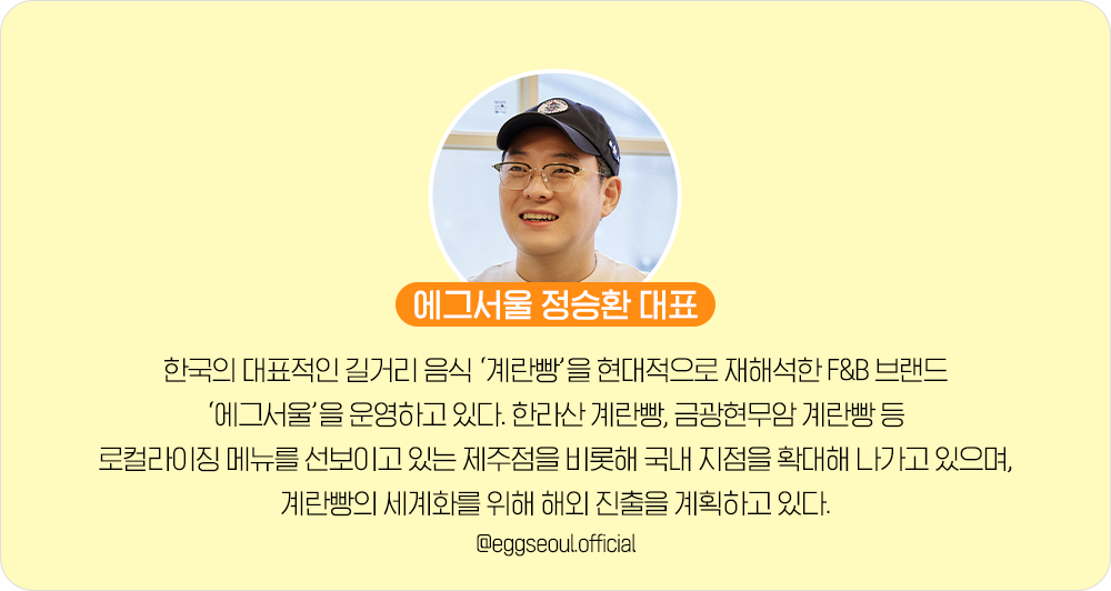 에그서울 정승환 대표. 한국의 대표적인 길거리 음식 ‘계란빵’을 현대적으로 재해석한 F&B 브랜드 ‘에그서울’을 운영하고 있다. 한라산 계란빵, 금광현무암 계란빵 등 로컬라이징 메뉴를 선보이고 있는 제주점을 비롯해 국내 지점을 확대해 나가고 있으며, 계란빵의 세계화를 위해 해외 진출을 계획하고 있다. @eggseoul.official