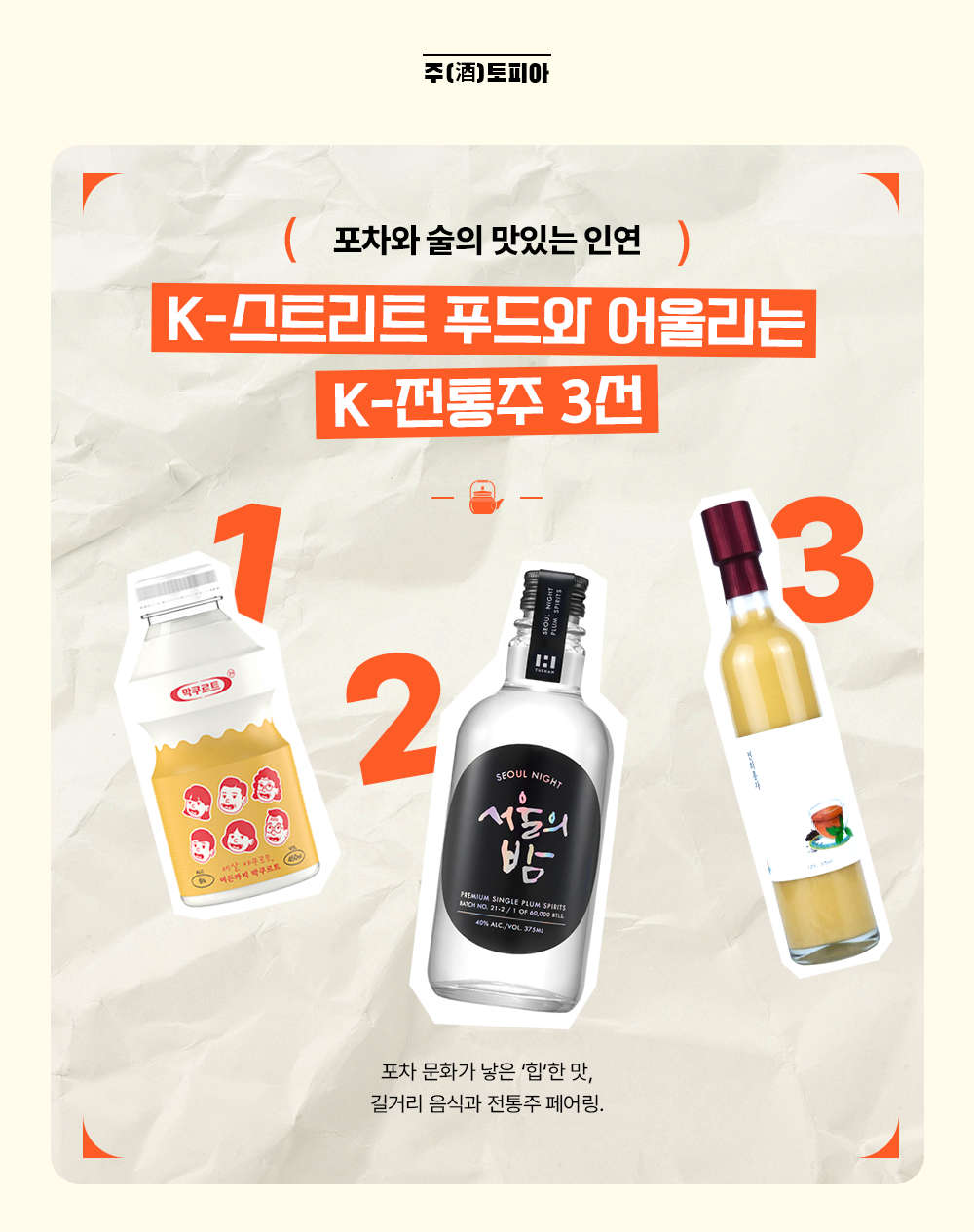 주(酒)토피아 포차와 술의 맛있는 인연 K-스트리트 푸드와 어울리는 K-전통주 3선 포차 문화가 낳은 '힙'한 맛, 길거리 음식과 전통주 페어링