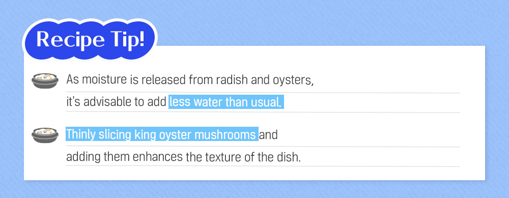 Recipe Tip! As moisture is released from radish and oysters, it's advisable to add less water than usual. Thinly slicing king oyster mushrooms and adding them enhances the texture of the dish.