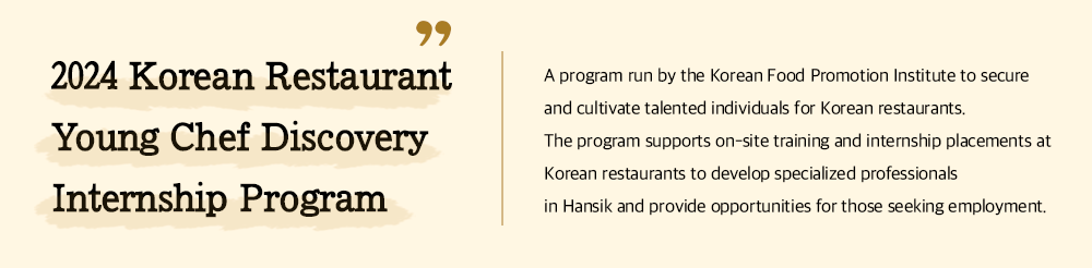2024 Korean Restaurant Young Chef Discovery Internship Program A program run by the Korean Food Promotion Institute to secure and cultivate talented individuals for Korean restaurants. The program supports on-site training and internship placements at Korean restaurants to develop specialized professionals in Hansik and provide opportunities for those seeking employment.