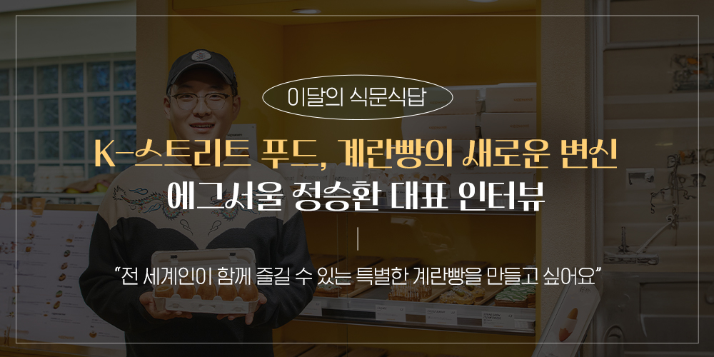 이달의 식문식답 K-스트리트 푸드, 계란빵의 새로운 변신 에그서울 정승환 대표 인터뷰 전세계인이 함께 즐길 수 있는 특별한 계란빵을 만들고 싶어요