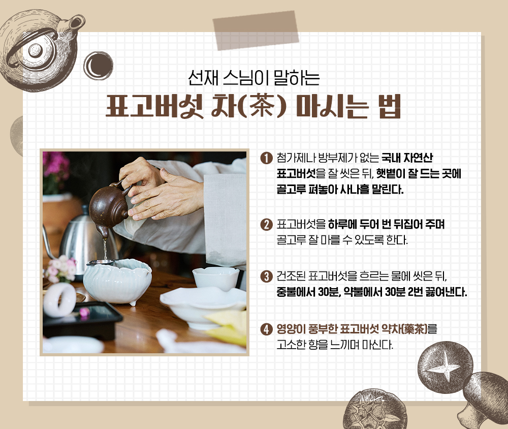 선재스님이 말하는 표고버섯 차(茶) 마시는 법. 1: 첨가제나 방부제가 없는 국내 자연산 표고버섯을 잘 씻은 뒤, 햇볕이 잘 드는 곳에 골고루 펴놓아 사나흘 말린다. 2: 표고버섯을 하루에 두어 번 뒤집어 주며 골고루 잘 마를 수 있도록 한다. 3: 건조된 표고버섯을 흐르는 물에 씻은 뒤, 중불에서 30분, 약불에서 30분 2번 끓여낸다. 4: 영양이 풍부한 표고버섯 약차(藥茶)를 고소한 향을 느끼며 마신다.