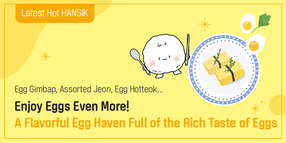 Latest Hot HANSIK Egg Gimbap, Assorted Jeon, Egg Hotteok... Enjoy Eggs Even More! A Flavorful Egg Haven Full of the Rich Taste of Eggs